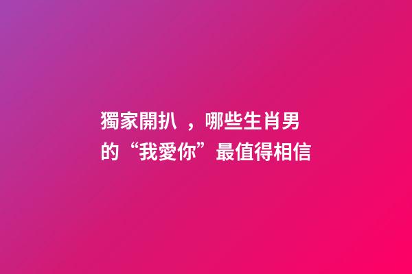 獨家開扒，哪些生肖男的“我愛你”最值得相信